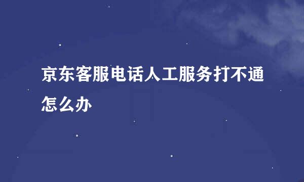 京东客服电话人工服务打不通怎么办