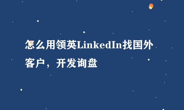 怎么用领英LinkedIn找国外客户,开发询盘
