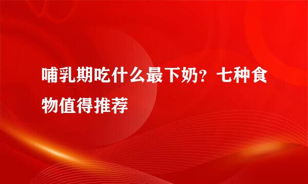 哺乳期吃什么最下奶?七种食物值得推荐