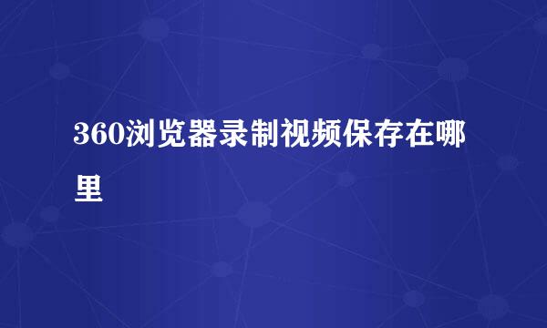 360浏览器录制视频保存在哪里