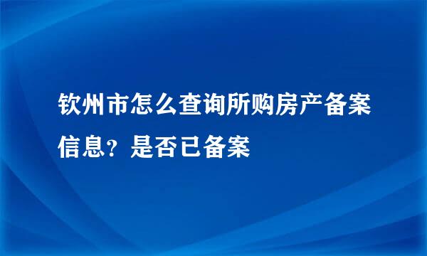 钦州市怎么查询所购房产备案信息?是否已备案