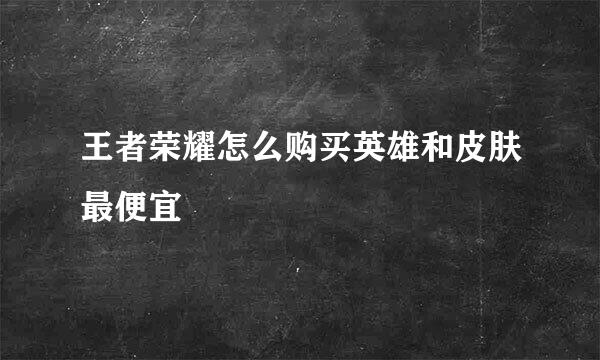 王者荣耀怎么购买英雄和皮肤最便宜
