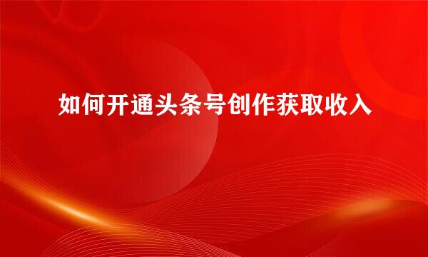 如何开通头条号创作获取收入