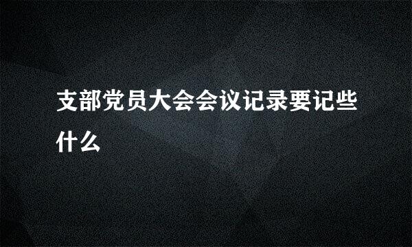 支部党员大会会议记录要记些什么