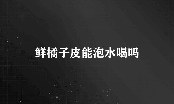 鲜橘子皮能泡水喝吗