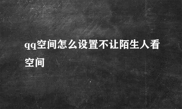 qq空间怎么设置不让陌生人看空间