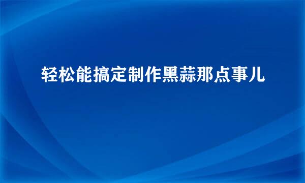 轻松能搞定制作黑蒜那点事儿