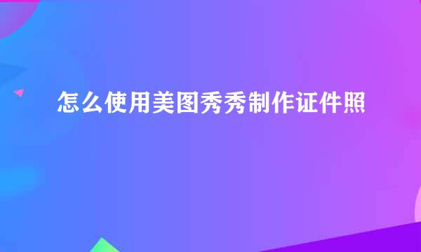 怎么使用美图秀秀制作证件照