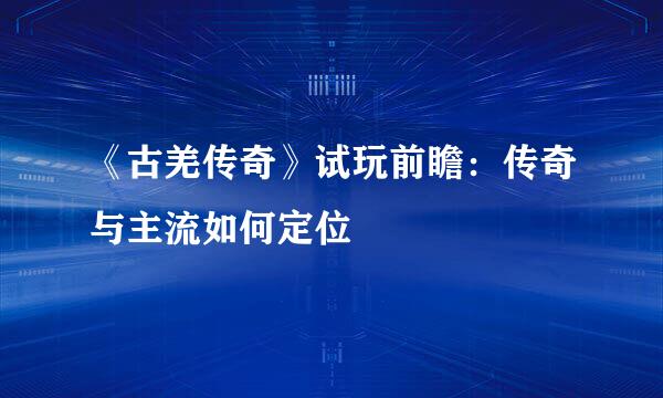 《古羌传奇》试玩前瞻：传奇与主流如何定位