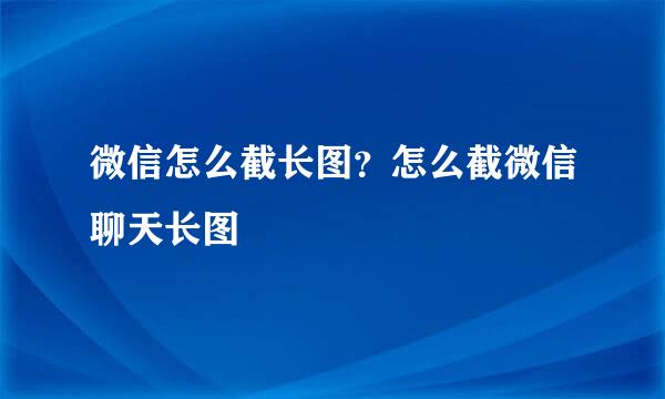 微信怎么截长图？怎么截微信聊天长图