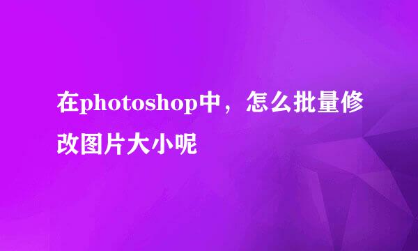 在photoshop中,怎么批量修改图片大小呢
