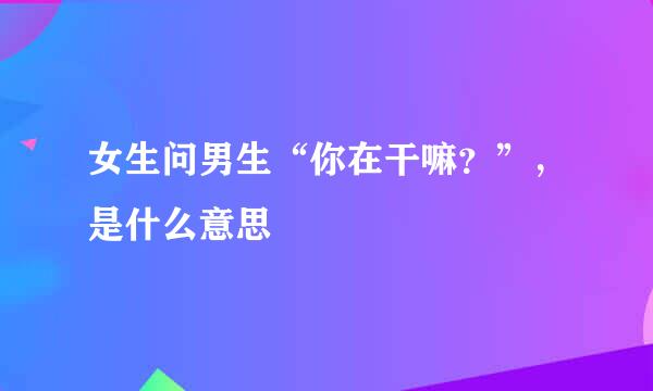 女生问男生“你在干嘛?”,是什么意思