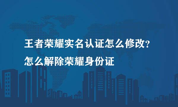 王者荣耀实名认证怎么修改？怎么解除荣耀身份证