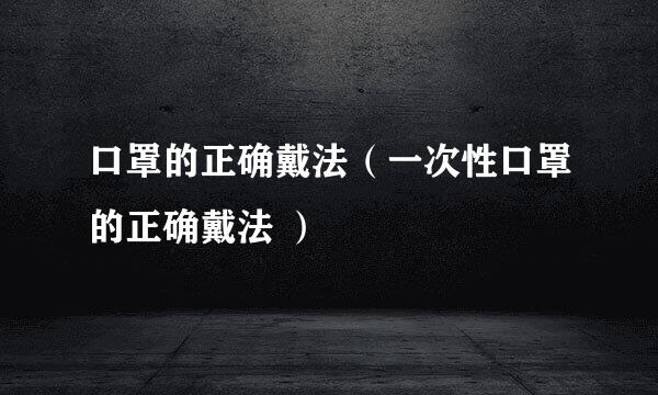 口罩的正确戴法（一次性口罩的正确戴法 ）