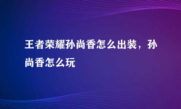 王者荣耀孙尚香怎么出装,孙尚香怎么玩