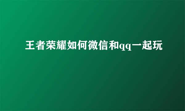 王者荣耀如何微信和qq一起玩
