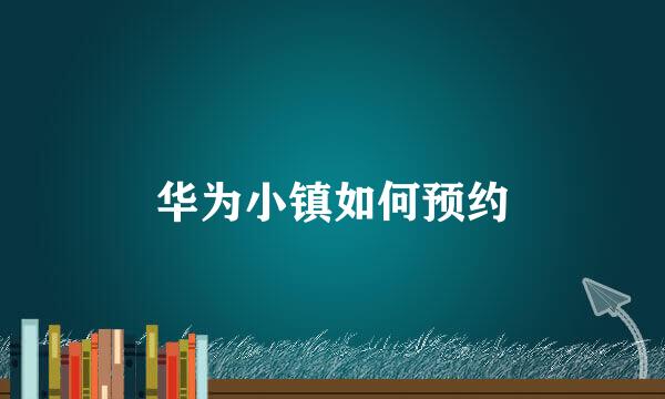 华为小镇如何预约