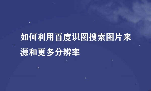 如何利用百度识图搜索图片来源和更多分辨率