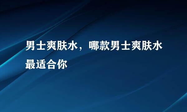 男士爽肤水，哪款男士爽肤水最适合你