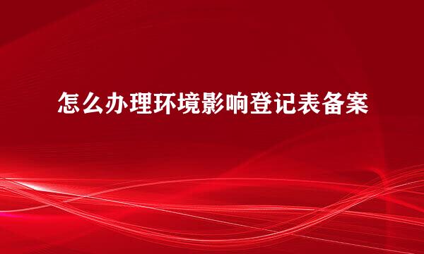 怎么办理环境影响登记表备案