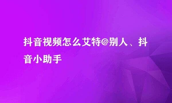 抖音视频怎么艾特@别人、抖音小助手