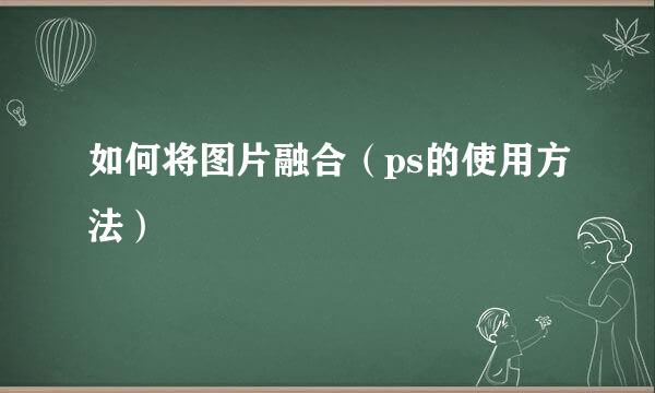 如何将图片融合(ps的使用方法)