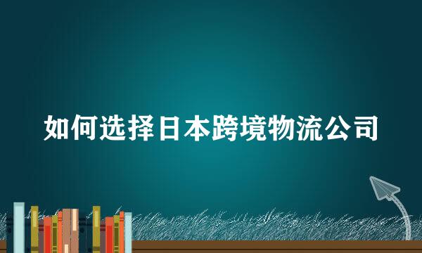 如何选择日本跨境物流公司