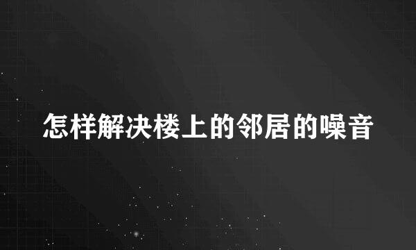 怎样解决楼上的邻居的噪音