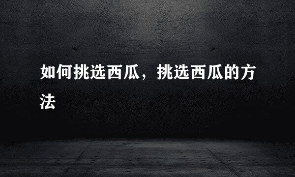 如何挑选西瓜,挑选西瓜的方法