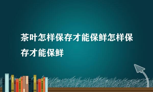 茶叶怎样保存才能保鲜怎样保存才能保鲜