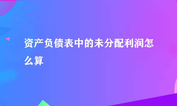 资产负债表中的未分配利润怎么算