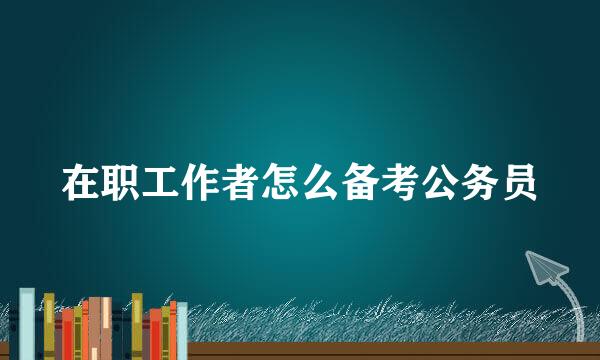 在职工作者怎么备考公务员