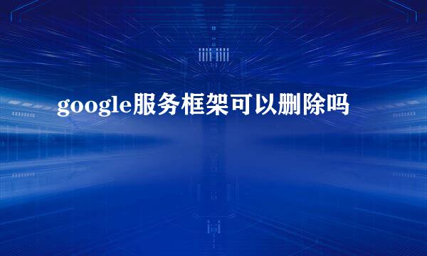 google服务框架可以删除吗