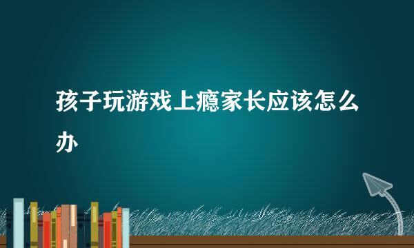 孩子玩游戏上瘾家长应该怎么办