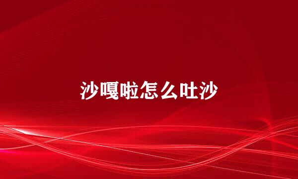 沙嘎啦怎么吐沙