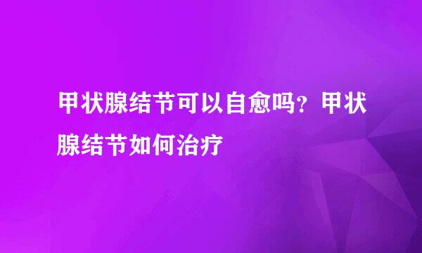 甲状腺结节可以自愈吗?甲状腺结节如何治疗