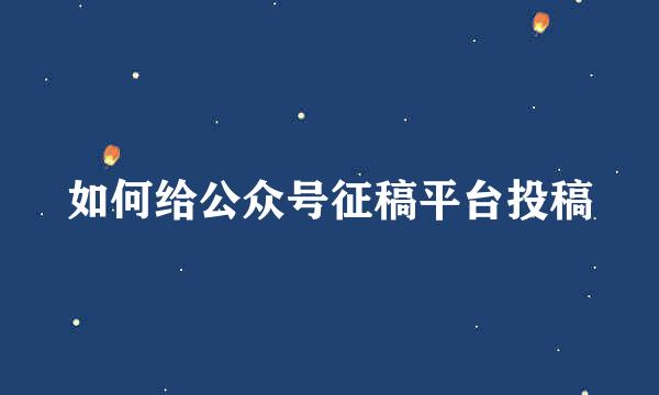 如何给公众号征稿平台投稿