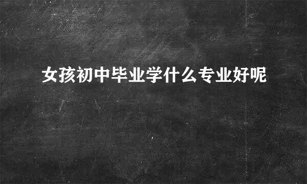 女孩初中毕业学什么专业好呢