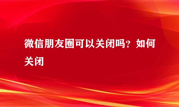微信朋友圈可以关闭吗?如何关闭