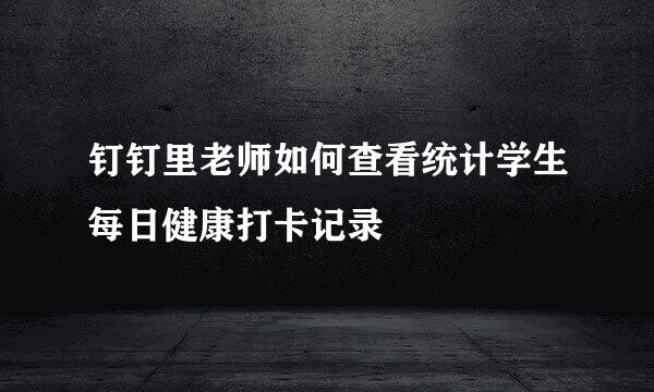 钉钉里老师如何查看统计学生每日健康打卡记录