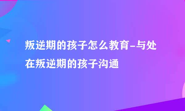 叛逆期的孩子怎么教育-与处在叛逆期的孩子沟通