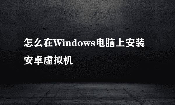 怎么在Windows电脑上安装安卓虚拟机