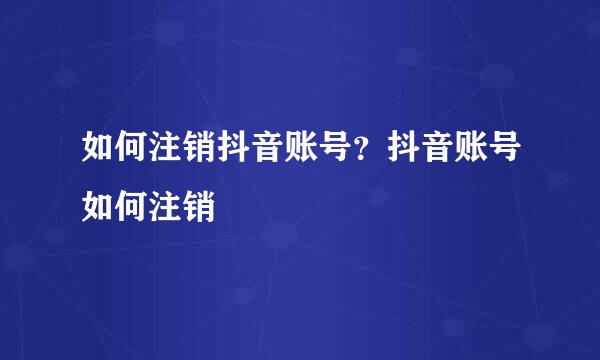 如何注销抖音账号?抖音账号如何注销