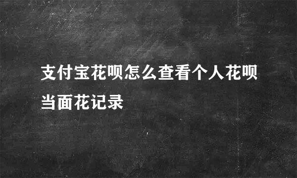 支付宝花呗怎么查看个人花呗当面花记录