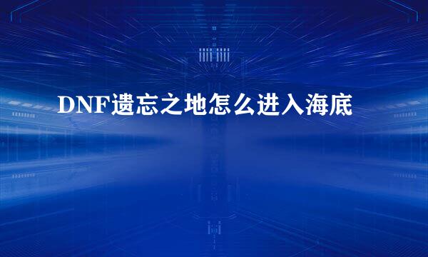 DNF遗忘之地怎么进入海底