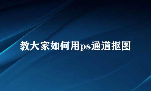 教大家如何用ps通道抠图