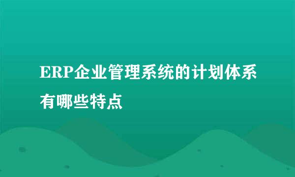 ERP企业管理系统的计划体系有哪些特点
