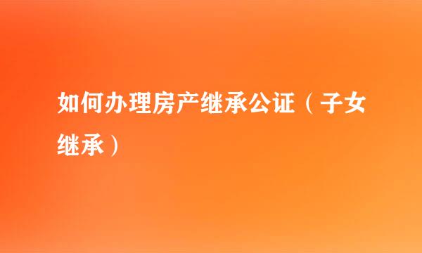 如何办理房产继承公证(子女继承)