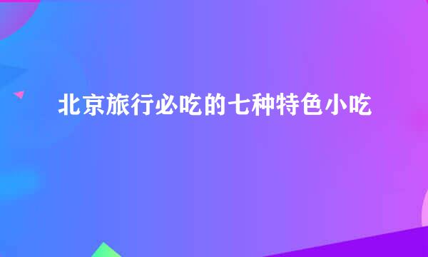 北京旅行必吃的七种特色小吃