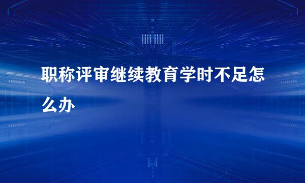 职称评审继续教育学时不足怎么办